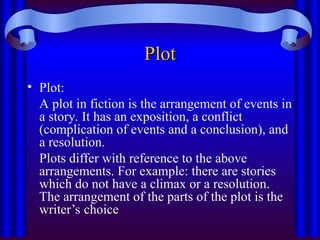 Plot
Plot
• Plot:
A plot in fiction is the arrangement of events in
a story. It has an exposition, a conflict
(complication of events and a conclusion), and
a resolution.
Plots differ with reference to the above
arrangements. For example: there are stories
which do not have a climax or a resolution.
The arrangement of the parts of the plot is the
writer’s choice
 