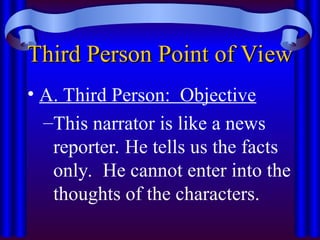 Third Person Point of View
Third Person Point of View
• A. Third Person: Objective
–This narrator is like a news
reporter. He tells us the facts
only. He cannot enter into the
thoughts of the characters.
 