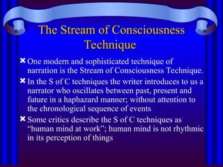 The Stream of Consciousness
The Stream of Consciousness
Technique
Technique
One modern and sophisticated technique of
narration is the Stream of Consciousness Technique.
In the S of C techniques the writer introduces to us a
narrator who oscillates between past, present and
future in a haphazard manner; without attention to
the chronological sequence of events
Some critics describe the S of C techniques as
“human mind at work”; human mind is not rhythmic
in its perception of things
 