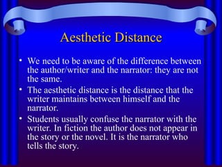 Aesthetic Distance
Aesthetic Distance
• We need to be aware of the difference between
the author/writer and the narrator: they are not
the same.
• The aesthetic distance is the distance that the
writer maintains between himself and the
narrator.
• Students usually confuse the narrator with the
writer. In fiction the author does not appear in
the story or the novel. It is the narrator who
tells the story.
 