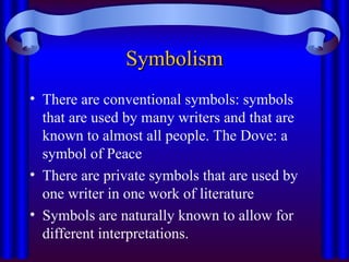 Symbolism
Symbolism
• There are conventional symbols: symbols
that are used by many writers and that are
known to almost all people. The Dove: a
symbol of Peace
• There are private symbols that are used by
one writer in one work of literature
• Symbols are naturally known to allow for
different interpretations.
 
