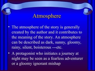 Atmosphere
Atmosphere
• The atmosphere of the story is generally
created by the author and it contributes to
the meaning of the story. An atmosphere
can be described as dark, sunny, gloomy,
rainy, silent, boisterous ---etc.
• A protagonist who initiates a journey at
night may be seen as a fearless adventurer
or a gloomy ignorant mishap
 