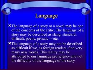 Language
Language
The language of a story or a novel may be one
of the concerns of the critic. The language of a
story may be described as slang, standard,
difficult, poetic, prosaic ---etc.
The language of a story may not be described
as difficult if we, as foreign readers, find very
many new words. This reality may be
attributed to our language proficiency and not
the difficulty of the language of the story
 