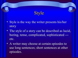 Style
Style
• Style is the way the writer presents his/her
story
• The style of a story can be described as lucid,
boring, tense, complicated, sophisticated ---
etc.
• A writer may choose at certain episodes to
use long sentences; short sentences at other
episodes.
 