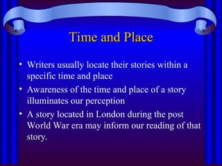 Time and Place
Time and Place
• Writers usually locate their stories within a
specific time and place
• Awareness of the time and place of a story
illuminates our perception
• A story located in London during the post
World War era may inform our reading of that
story.
 