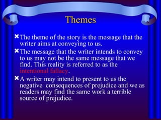 Themes
Themes
The theme of the story is the message that the
writer aims at conveying to us.
The message that the writer intends to convey
to us may not be the same message that we
find. This reality is referred to as the
intentional fallacy.
A writer may intend to present to us the
negative consequences of prejudice and we as
readers may find the same work a terrible
source of prejudice.
 