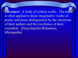 Literature: A body of written works. The name
is often applied to those imaginative works of
poetry and prose distinguished by the intentions
of their authors and the excellence of their
execution. (Encyclopedia Britannica,
Micropedia)
 