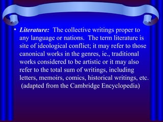 • Literature: The collective writings proper to
any language or nations. The term literature is
site of ideological conflict; it may refer to those
canonical works in the genres, ie., traditional
works considered to be artistic or it may also
refer to the total sum of writings, including
letters, memoirs, comics, historical writings, etc.
(adapted from the Cambridge Encyclopedia)
 