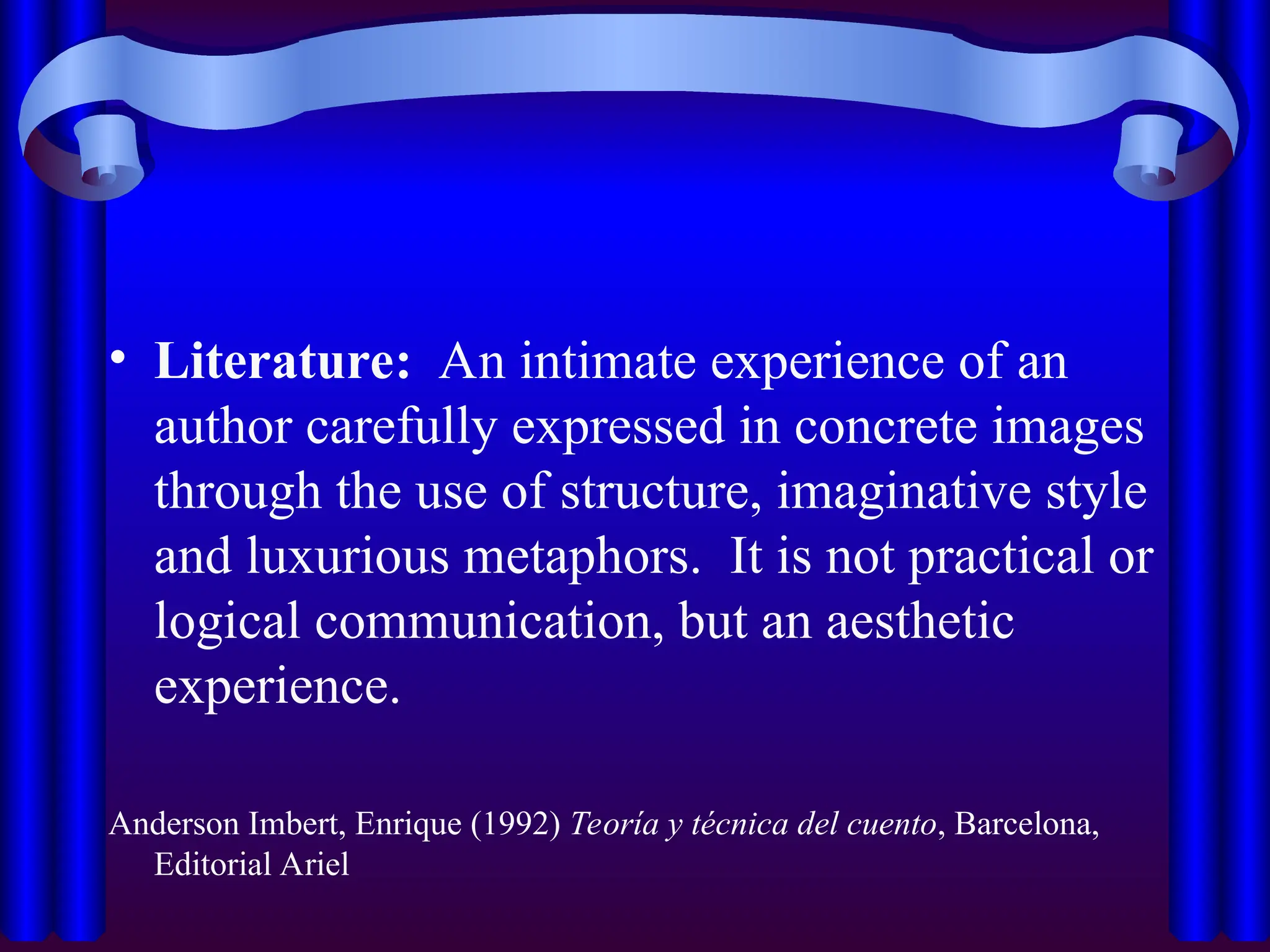 • Literature: An intimate experience of an
author carefully expressed in concrete images
through the use of structure, imaginative style
and luxurious metaphors. It is not practical or
logical communication, but an aesthetic
experience.
Anderson Imbert, Enrique (1992) Teoría y técnica del cuento, Barcelona,
Editorial Ariel
 