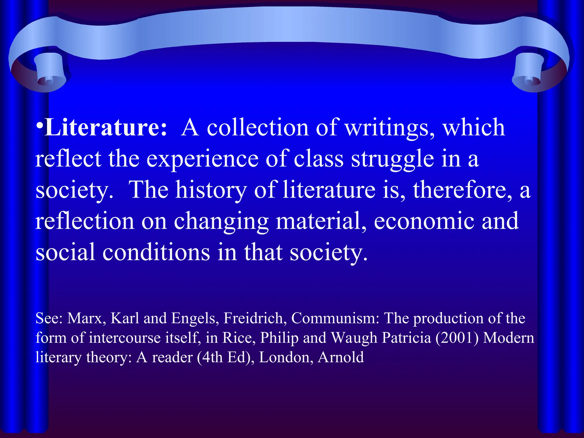•Literature: A collection of writings, which
reflect the experience of class struggle in a
society. The history of literature is, therefore, a
reflection on changing material, economic and
social conditions in that society.
See: Marx, Karl and Engels, Freidrich, Communism: The production of the
form of intercourse itself, in Rice, Philip and Waugh Patricia (2001) Modern
literary theory: A reader (4th Ed), London, Arnold
 
