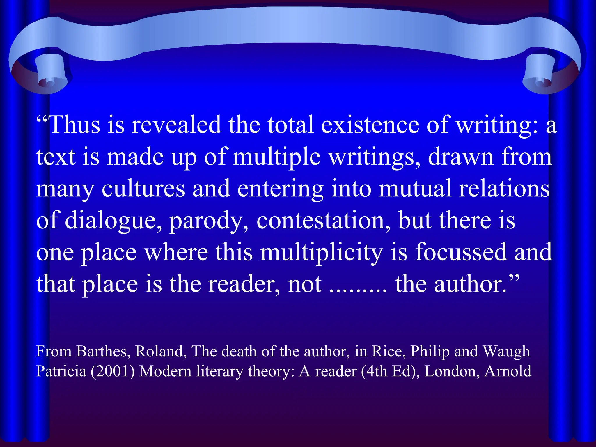 “Thus is revealed the total existence of writing: a
text is made up of multiple writings, drawn from
many cultures and entering into mutual relations
of dialogue, parody, contestation, but there is
one place where this multiplicity is focussed and
that place is the reader, not ......... the author.”
From Barthes, Roland, The death of the author, in Rice, Philip and Waugh
Patricia (2001) Modern literary theory: A reader (4th Ed), London, Arnold
 