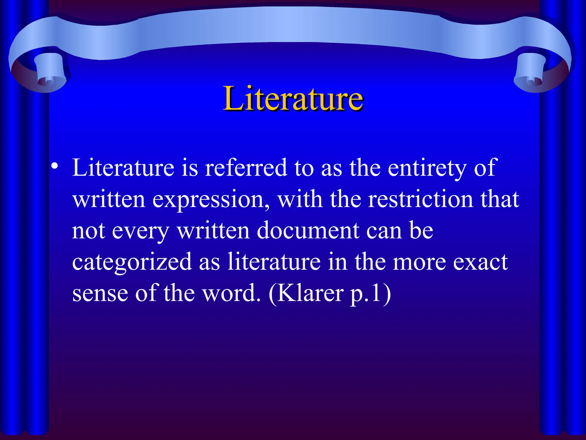 Literature
Literature
• Literature is referred to as the entirety of
written expression, with the restriction that
not every written document can be
categorized as literature in the more exact
sense of the word. (Klarer p.1)
 