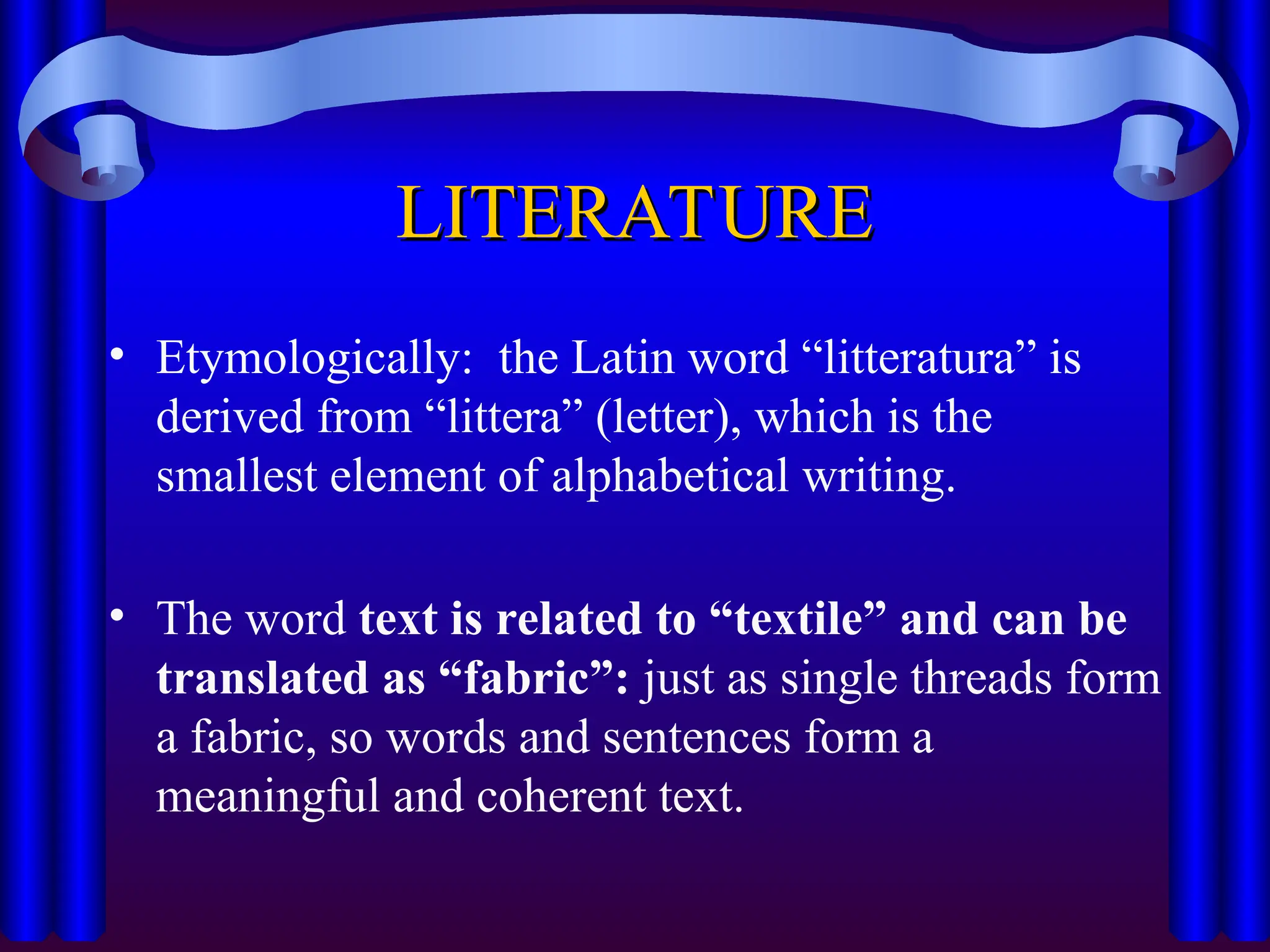 LITERATURE
LITERATURE
• Etymologically: the Latin word “litteratura” is
derived from “littera” (letter), which is the
smallest element of alphabetical writing.
• The word text is related to “textile” and can be
translated as “fabric”: just as single threads form
a fabric, so words and sentences form a
meaningful and coherent text.
 