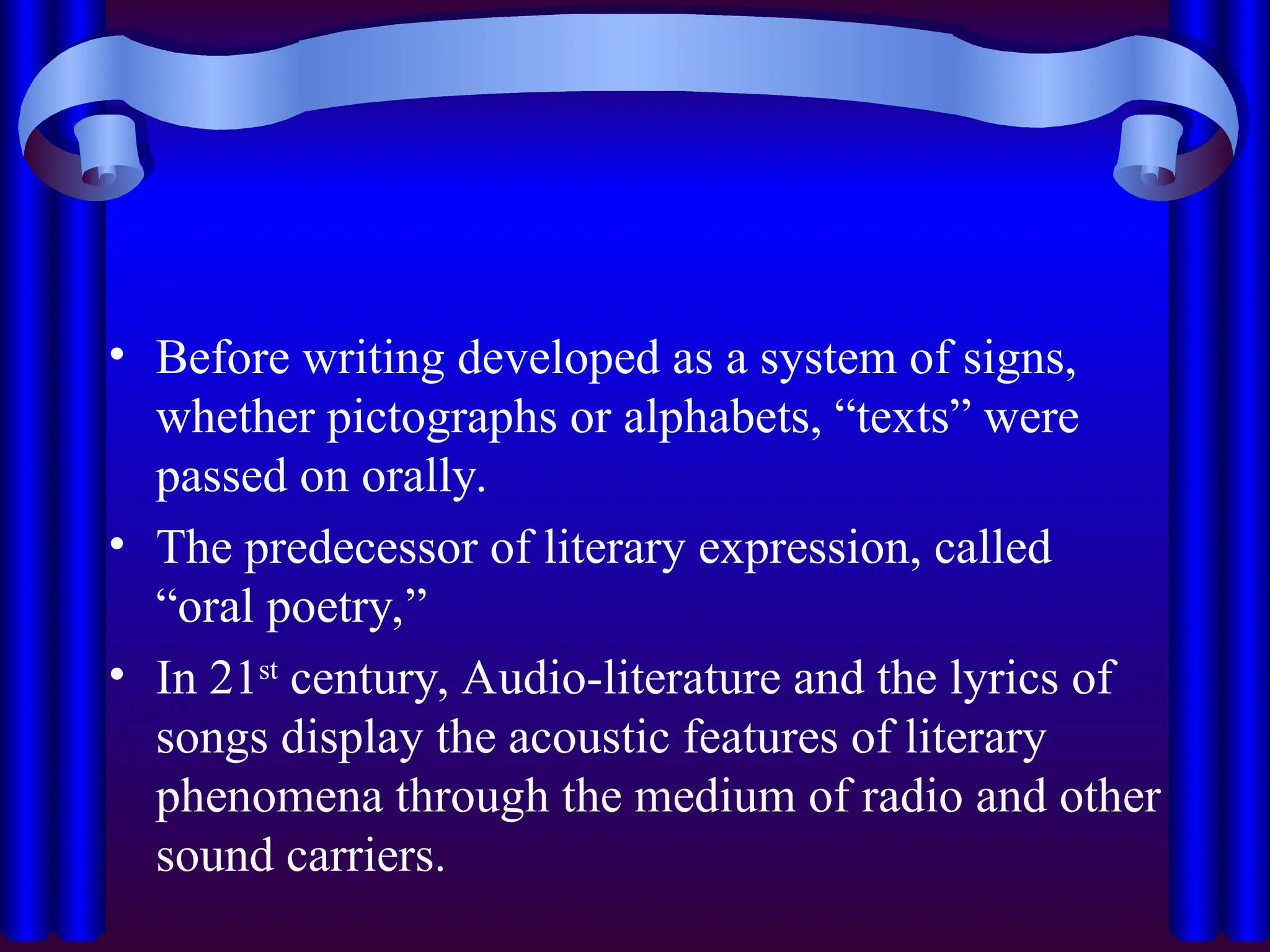 • Before writing developed as a system of signs,
whether pictographs or alphabets, “texts” were
passed on orally.
• The predecessor of literary expression, called
“oral poetry,”
• In 21st
century, Audio-literature and the lyrics of
songs display the acoustic features of literary
phenomena through the medium of radio and other
sound carriers.
 