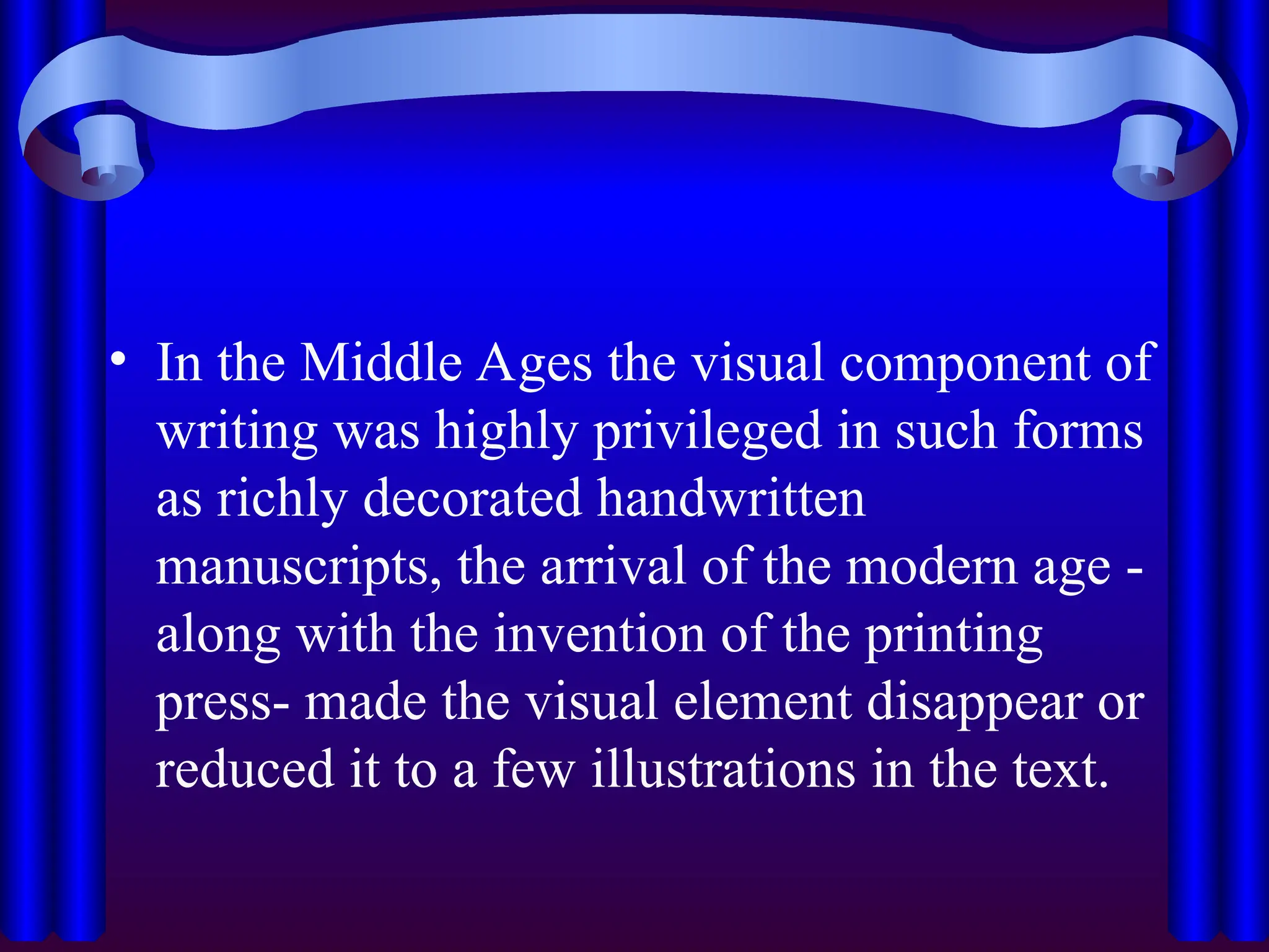• In the Middle Ages the visual component of
writing was highly privileged in such forms
as richly decorated handwritten
manuscripts, the arrival of the modern age -
along with the invention of the printing
press- made the visual element disappear or
reduced it to a few illustrations in the text.
 