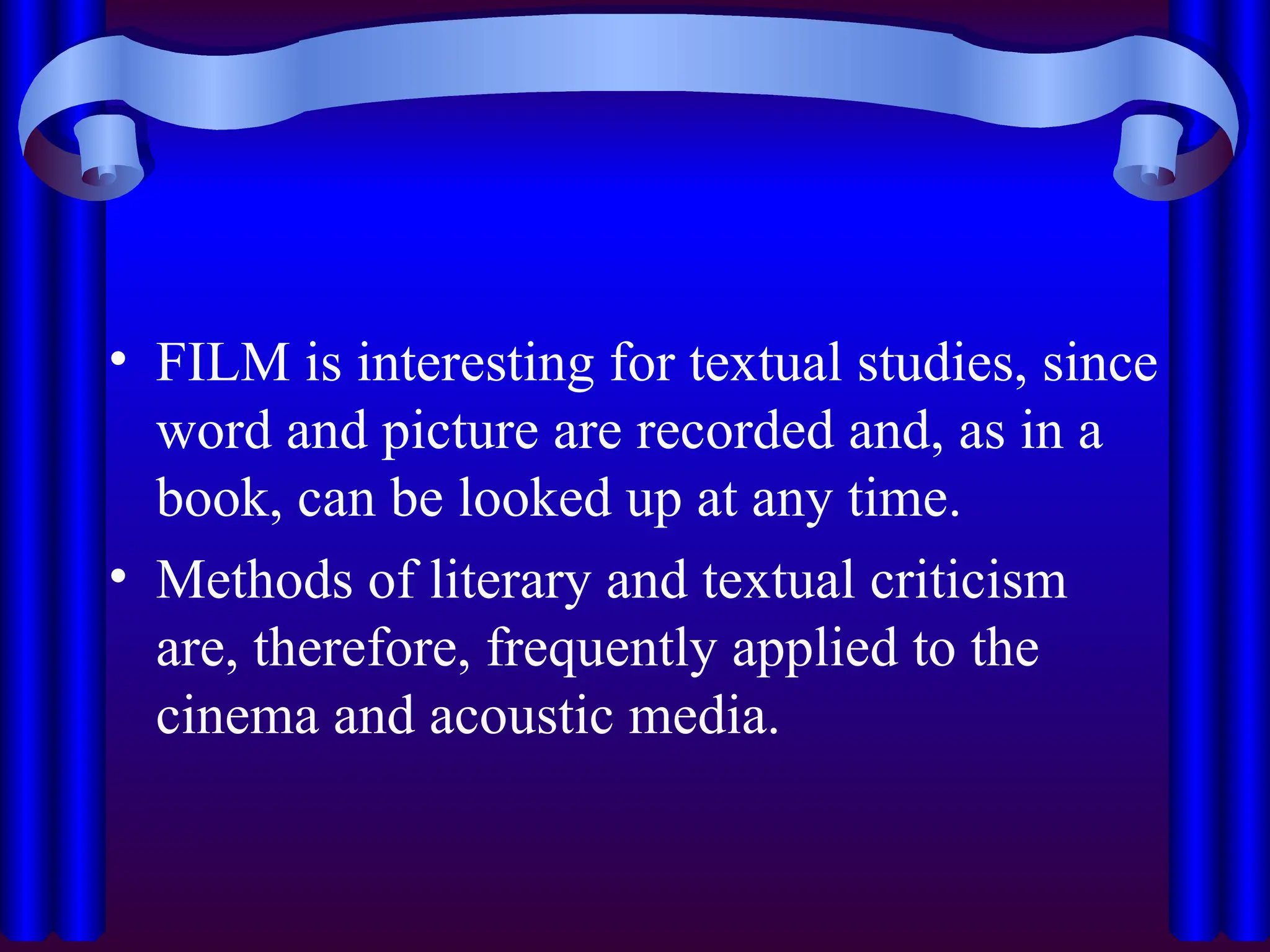 • FILM is interesting for textual studies, since
word and picture are recorded and, as in a
book, can be looked up at any time.
• Methods of literary and textual criticism
are, therefore, frequently applied to the
cinema and acoustic media.
 