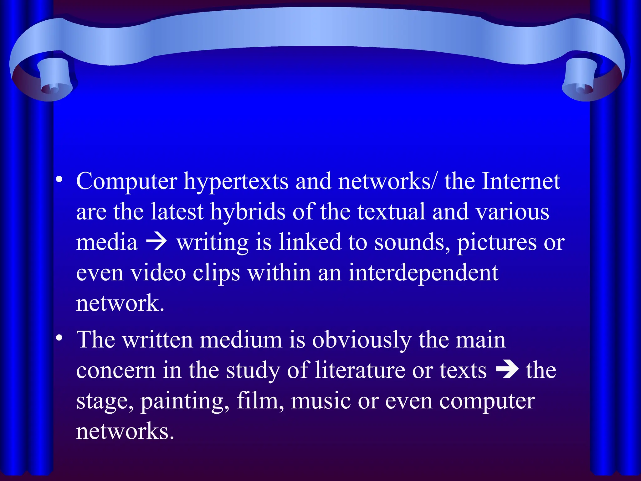 • Computer hypertexts and networks/ the Internet
are the latest hybrids of the textual and various
media  writing is linked to sounds, pictures or
even video clips within an interdependent
network.
• The written medium is obviously the main
concern in the study of literature or texts  the
stage, painting, film, music or even computer
networks.
 