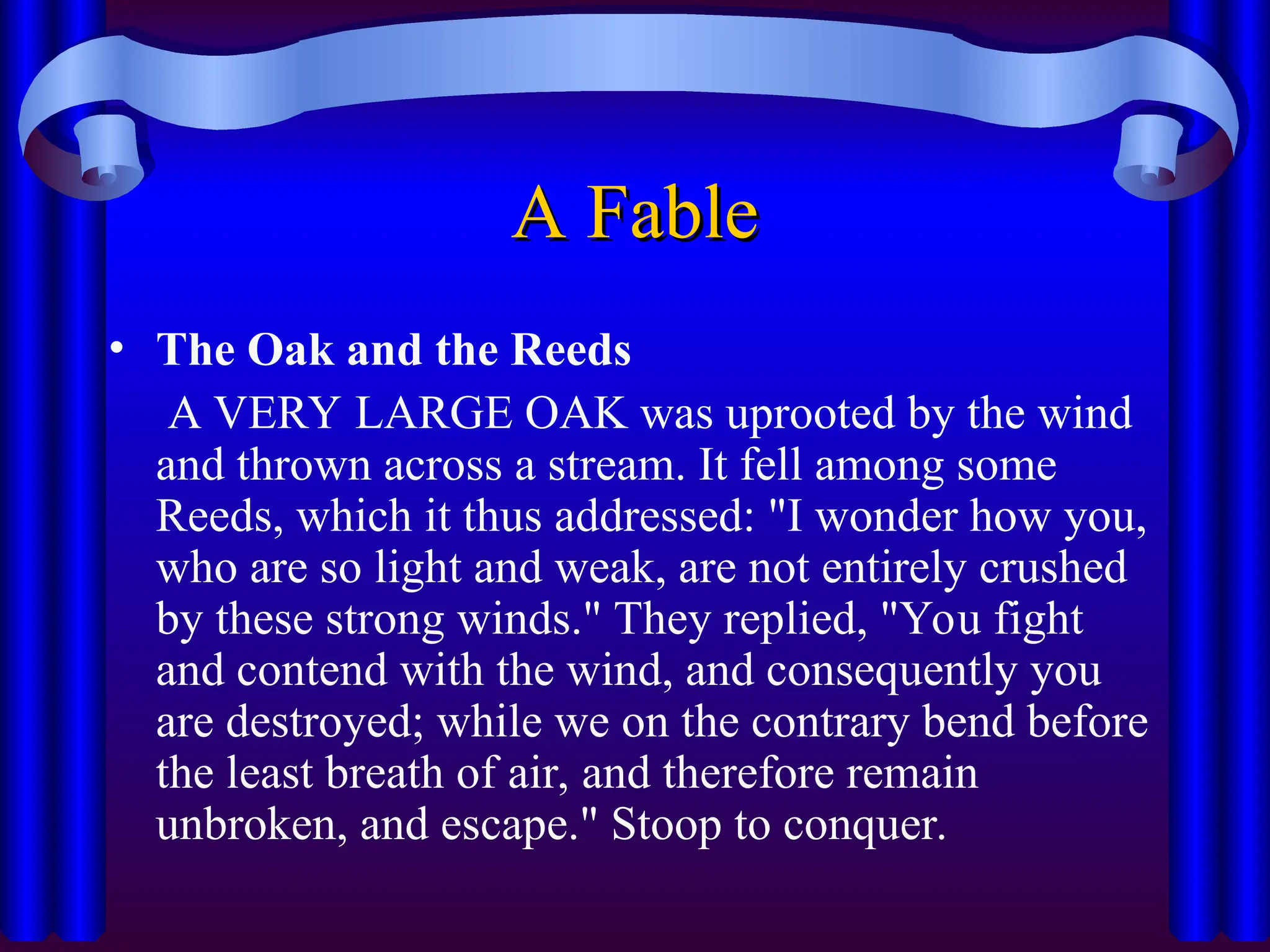 A Fable
A Fable
• The Oak and the Reeds
A VERY LARGE OAK was uprooted by the wind
and thrown across a stream. It fell among some
Reeds, which it thus addressed: "I wonder how you,
who are so light and weak, are not entirely crushed
by these strong winds." They replied, "You fight
and contend with the wind, and consequently you
are destroyed; while we on the contrary bend before
the least breath of air, and therefore remain
unbroken, and escape." Stoop to conquer.
 