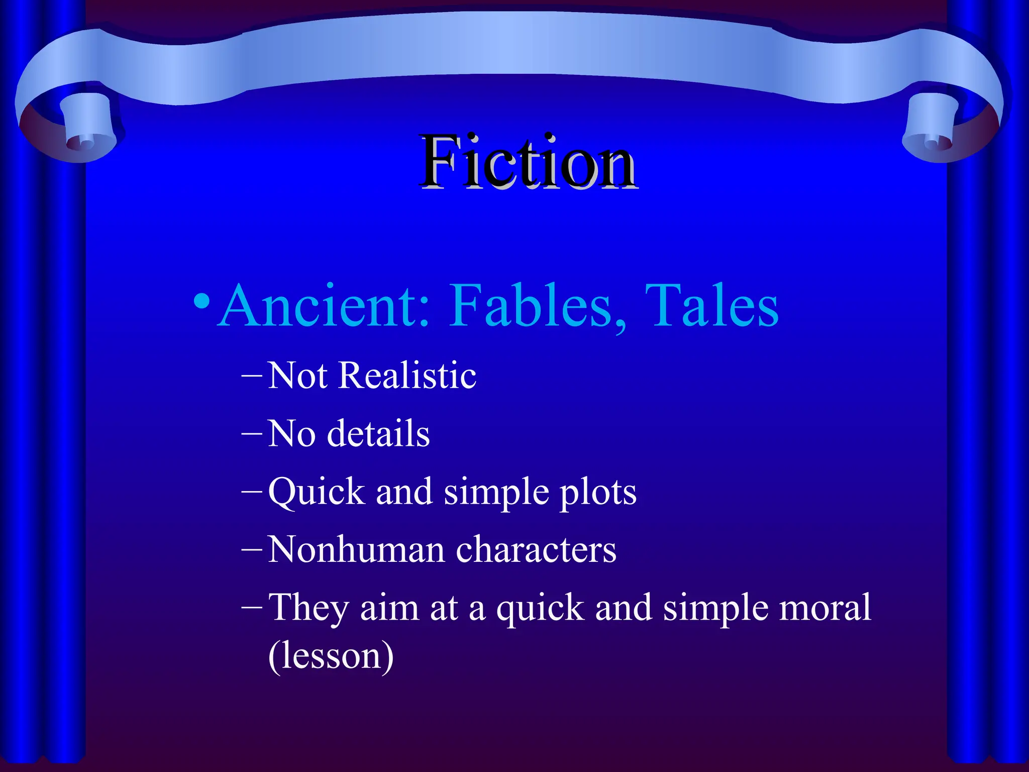 Fiction
Fiction
•Ancient: Fables, Tales
–Not Realistic
–No details
–Quick and simple plots
–Nonhuman characters
–They aim at a quick and simple moral
(lesson)
 
