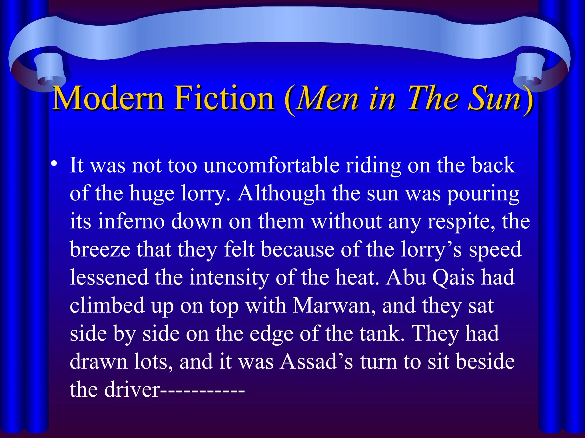 Modern Fiction (
Modern Fiction (Men in The Sun
Men in The Sun)
)
• It was not too uncomfortable riding on the back
of the huge lorry. Although the sun was pouring
its inferno down on them without any respite, the
breeze that they felt because of the lorry’s speed
lessened the intensity of the heat. Abu Qais had
climbed up on top with Marwan, and they sat
side by side on the edge of the tank. They had
drawn lots, and it was Assad’s turn to sit beside
the driver-----------
 