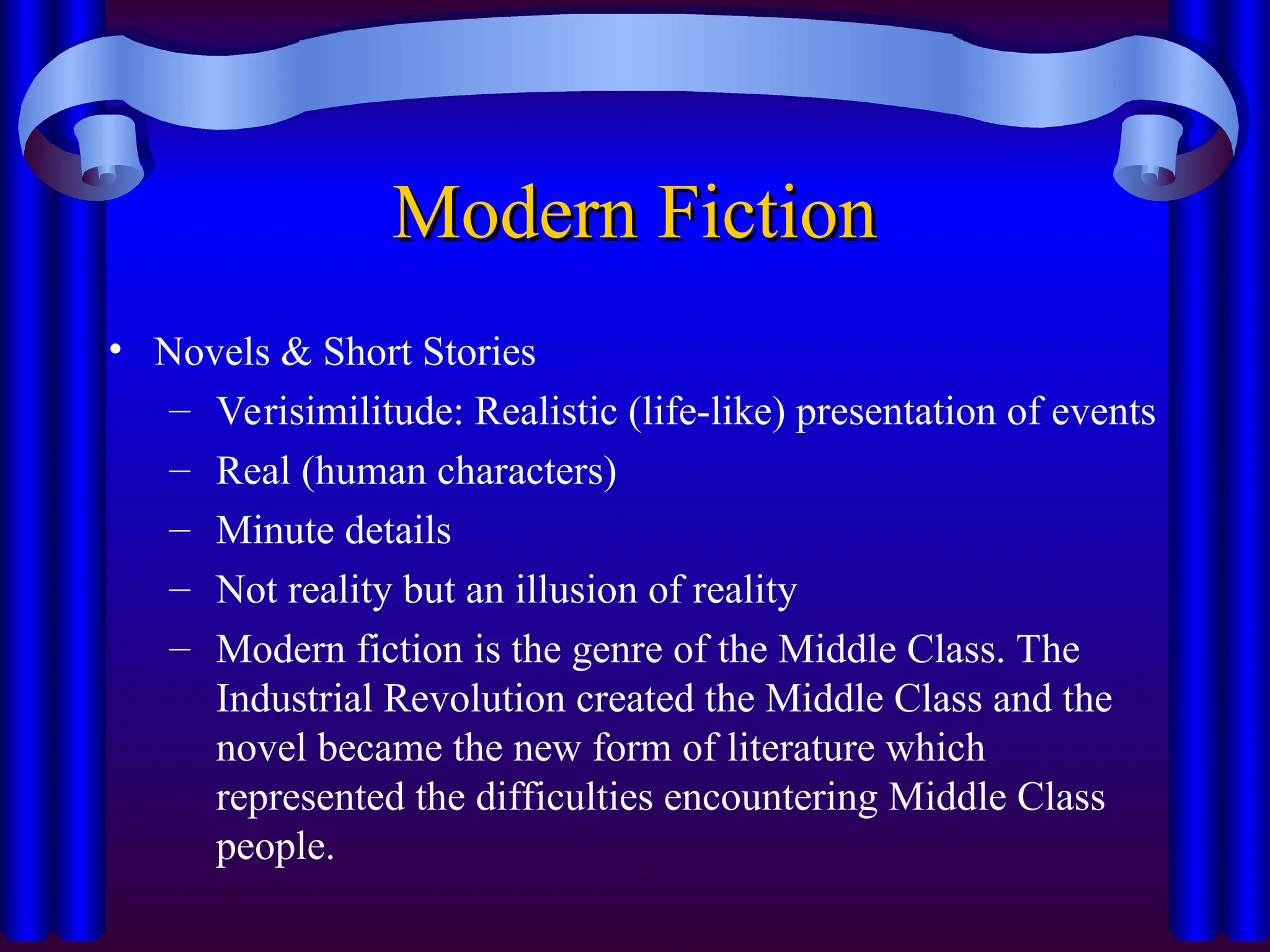 Modern Fiction
Modern Fiction
• Novels & Short Stories
– Verisimilitude: Realistic (life-like) presentation of events
– Real (human characters)
– Minute details
– Not reality but an illusion of reality
– Modern fiction is the genre of the Middle Class. The
Industrial Revolution created the Middle Class and the
novel became the new form of literature which
represented the difficulties encountering Middle Class
people.
 
