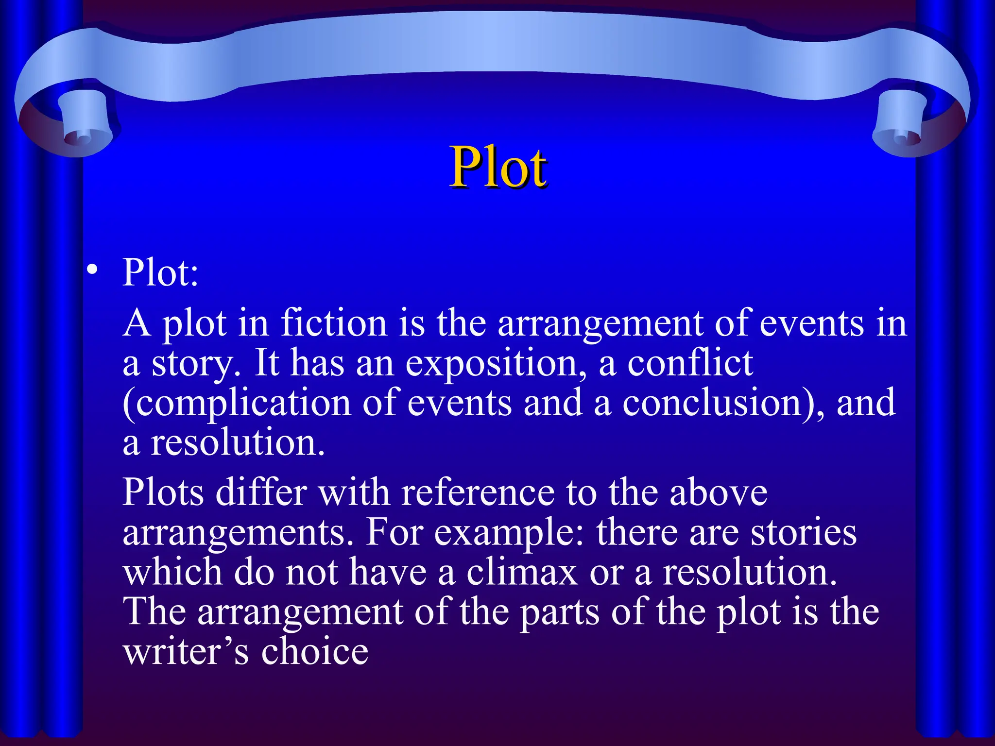 Plot
Plot
• Plot:
A plot in fiction is the arrangement of events in
a story. It has an exposition, a conflict
(complication of events and a conclusion), and
a resolution.
Plots differ with reference to the above
arrangements. For example: there are stories
which do not have a climax or a resolution.
The arrangement of the parts of the plot is the
writer’s choice
 