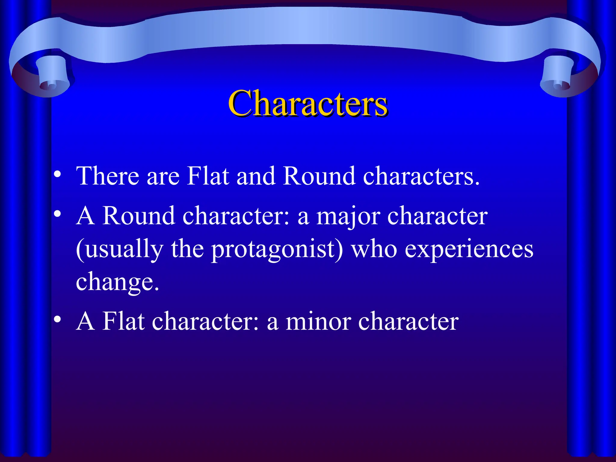 Characters
Characters
• There are Flat and Round characters.
• A Round character: a major character
(usually the protagonist) who experiences
change.
• A Flat character: a minor character
 