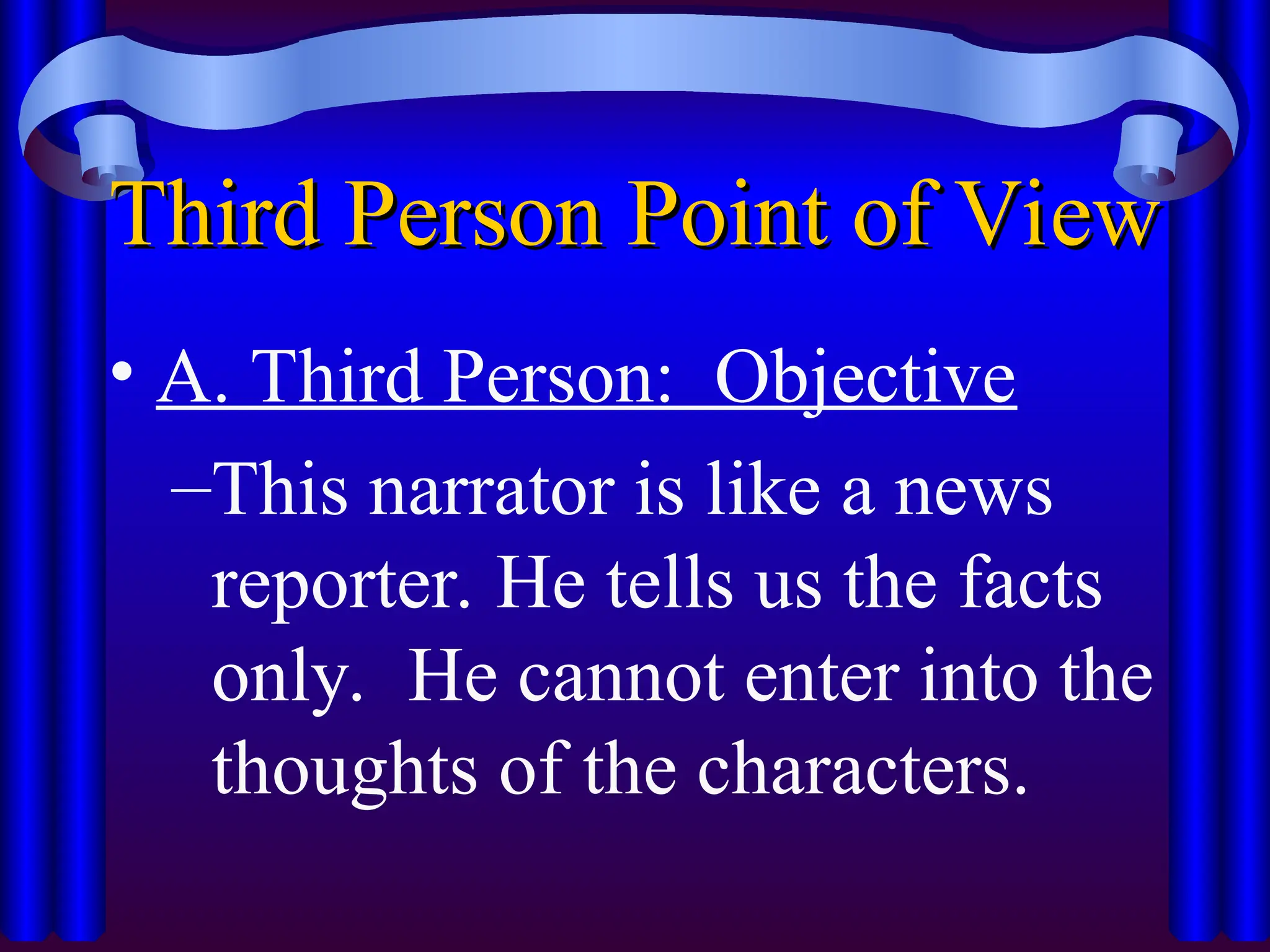 Third Person Point of View
Third Person Point of View
• A. Third Person: Objective
–This narrator is like a news
reporter. He tells us the facts
only. He cannot enter into the
thoughts of the characters.
 