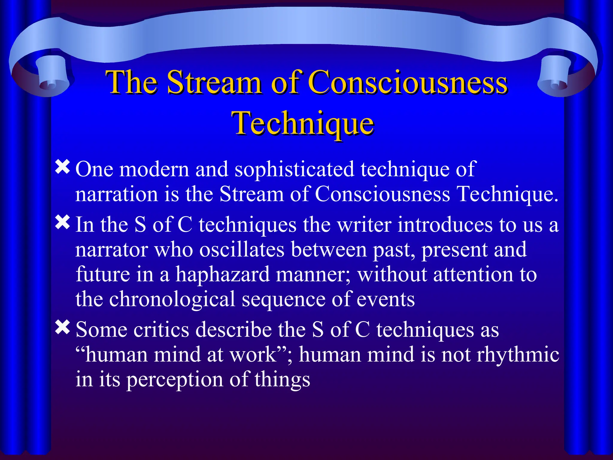 The Stream of Consciousness
The Stream of Consciousness
Technique
Technique
One modern and sophisticated technique of
narration is the Stream of Consciousness Technique.
In the S of C techniques the writer introduces to us a
narrator who oscillates between past, present and
future in a haphazard manner; without attention to
the chronological sequence of events
Some critics describe the S of C techniques as
“human mind at work”; human mind is not rhythmic
in its perception of things
 