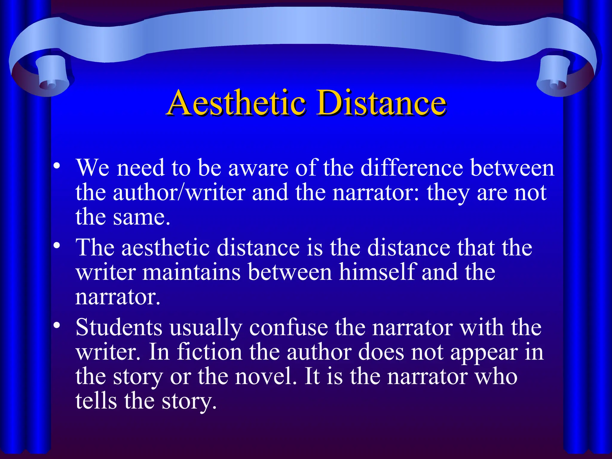 Aesthetic Distance
Aesthetic Distance
• We need to be aware of the difference between
the author/writer and the narrator: they are not
the same.
• The aesthetic distance is the distance that the
writer maintains between himself and the
narrator.
• Students usually confuse the narrator with the
writer. In fiction the author does not appear in
the story or the novel. It is the narrator who
tells the story.
 