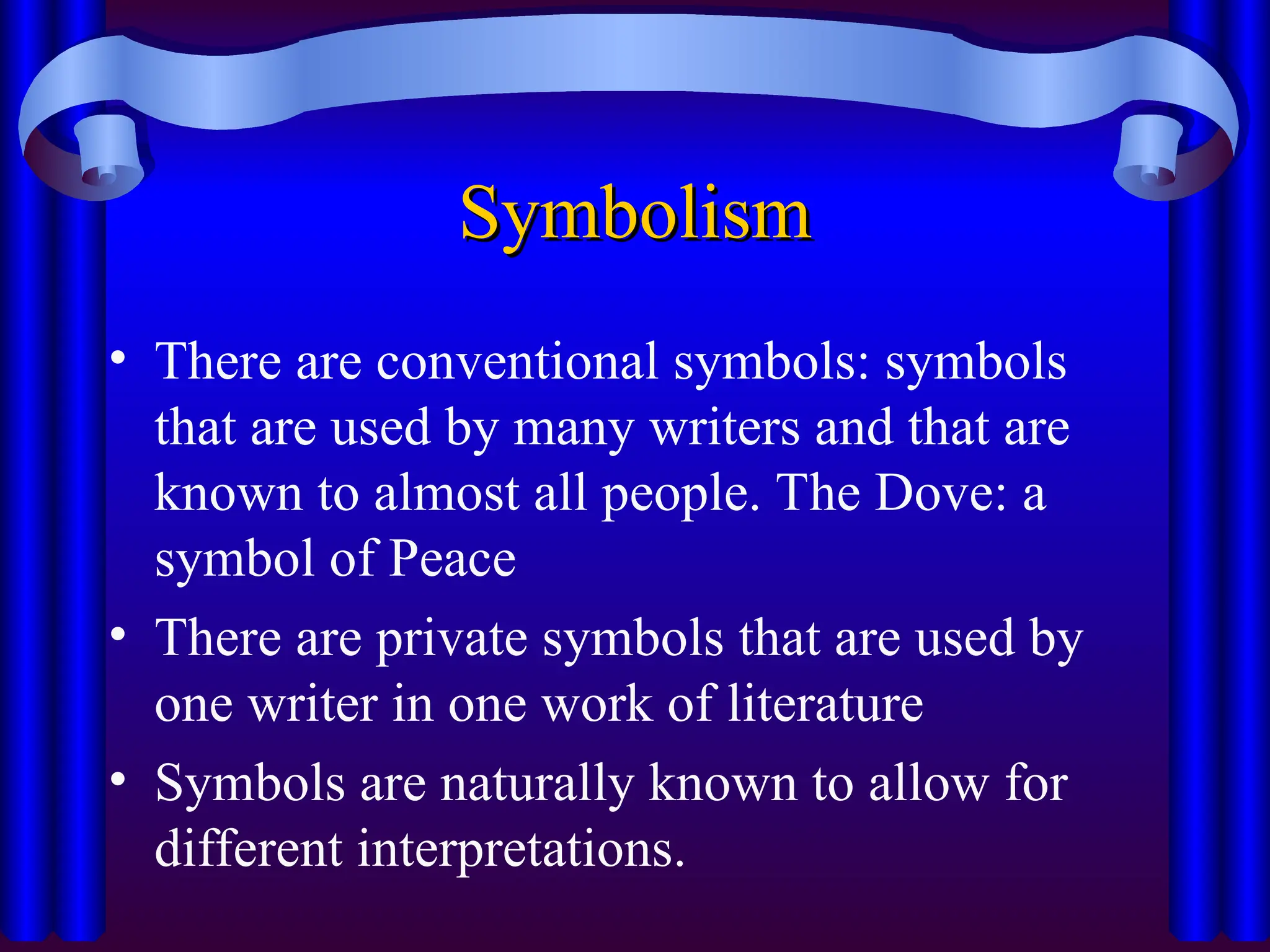 Symbolism
Symbolism
• There are conventional symbols: symbols
that are used by many writers and that are
known to almost all people. The Dove: a
symbol of Peace
• There are private symbols that are used by
one writer in one work of literature
• Symbols are naturally known to allow for
different interpretations.
 