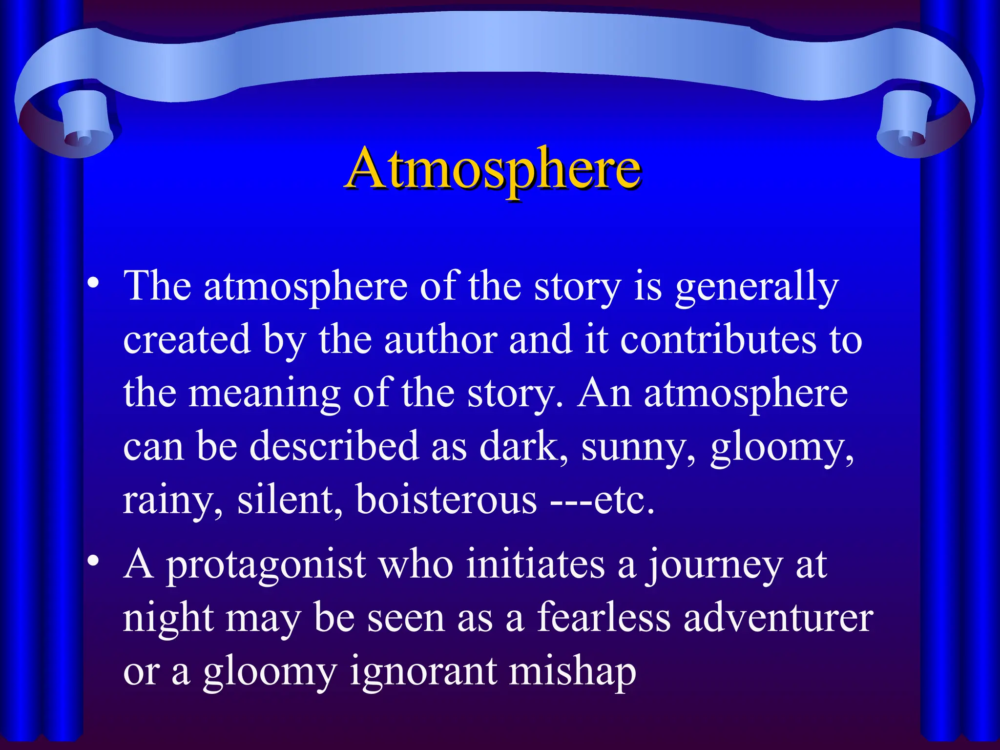 Atmosphere
Atmosphere
• The atmosphere of the story is generally
created by the author and it contributes to
the meaning of the story. An atmosphere
can be described as dark, sunny, gloomy,
rainy, silent, boisterous ---etc.
• A protagonist who initiates a journey at
night may be seen as a fearless adventurer
or a gloomy ignorant mishap
 