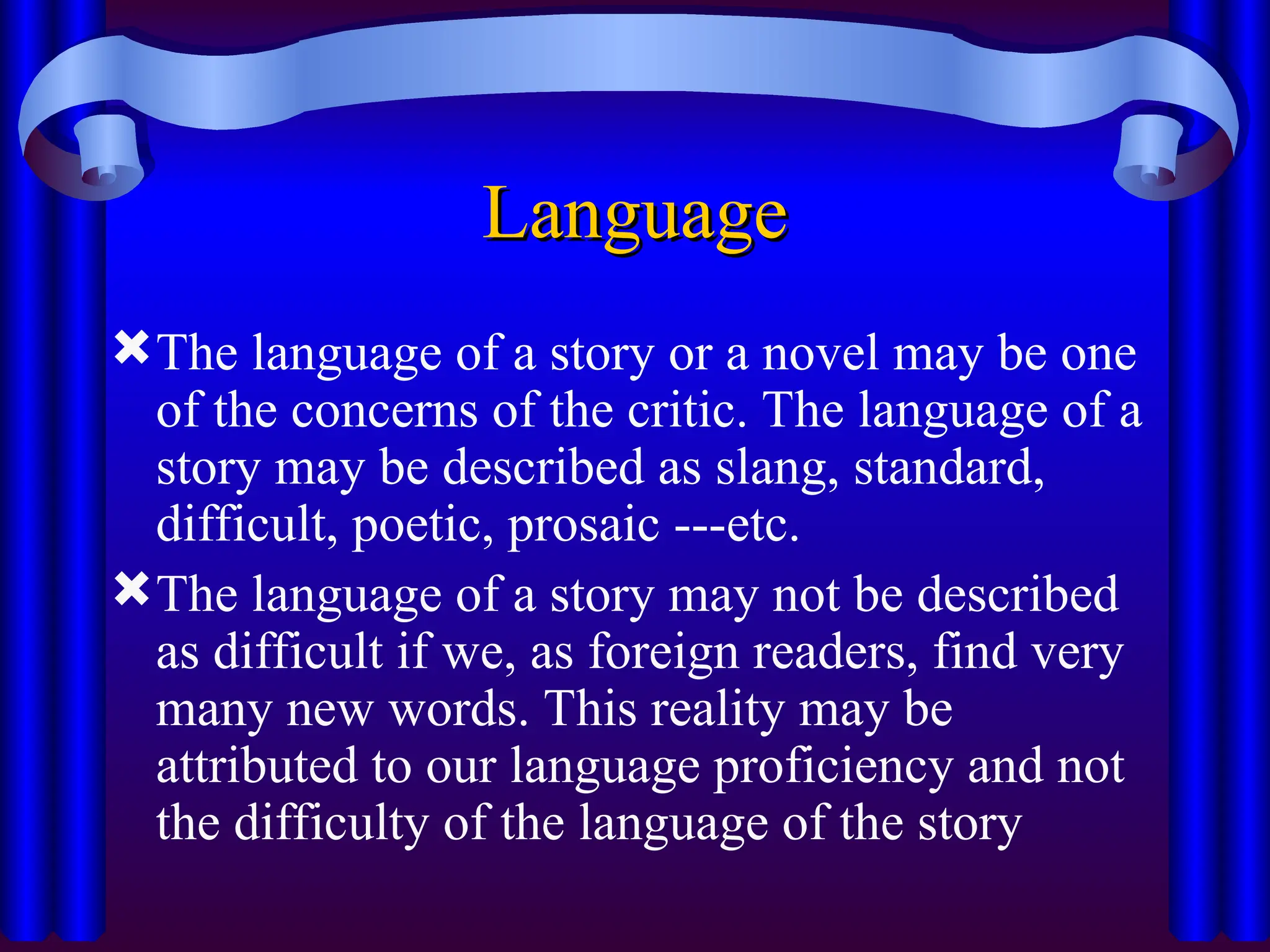 Language
Language
The language of a story or a novel may be one
of the concerns of the critic. The language of a
story may be described as slang, standard,
difficult, poetic, prosaic ---etc.
The language of a story may not be described
as difficult if we, as foreign readers, find very
many new words. This reality may be
attributed to our language proficiency and not
the difficulty of the language of the story
 