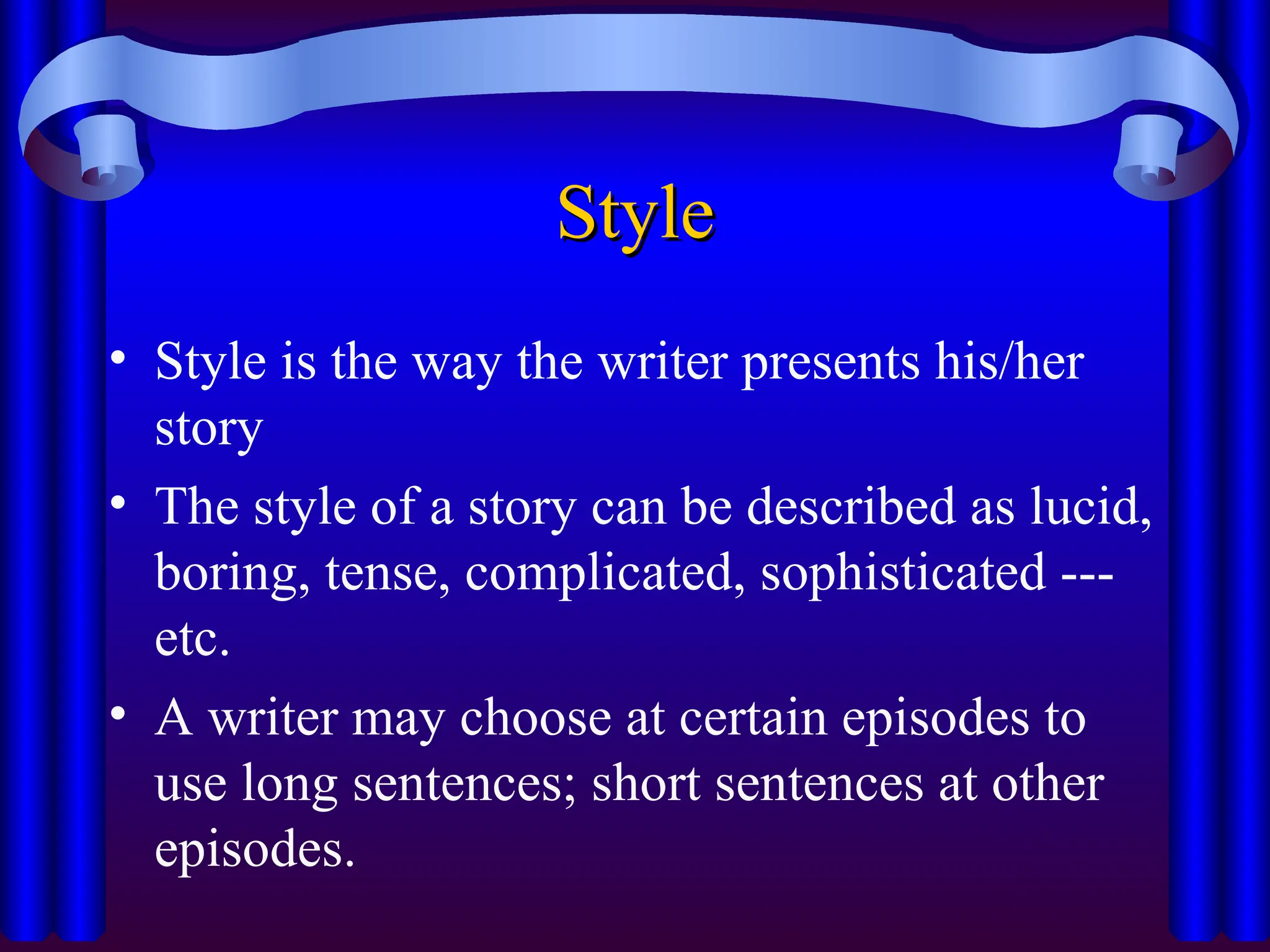 Style
Style
• Style is the way the writer presents his/her
story
• The style of a story can be described as lucid,
boring, tense, complicated, sophisticated ---
etc.
• A writer may choose at certain episodes to
use long sentences; short sentences at other
episodes.
 