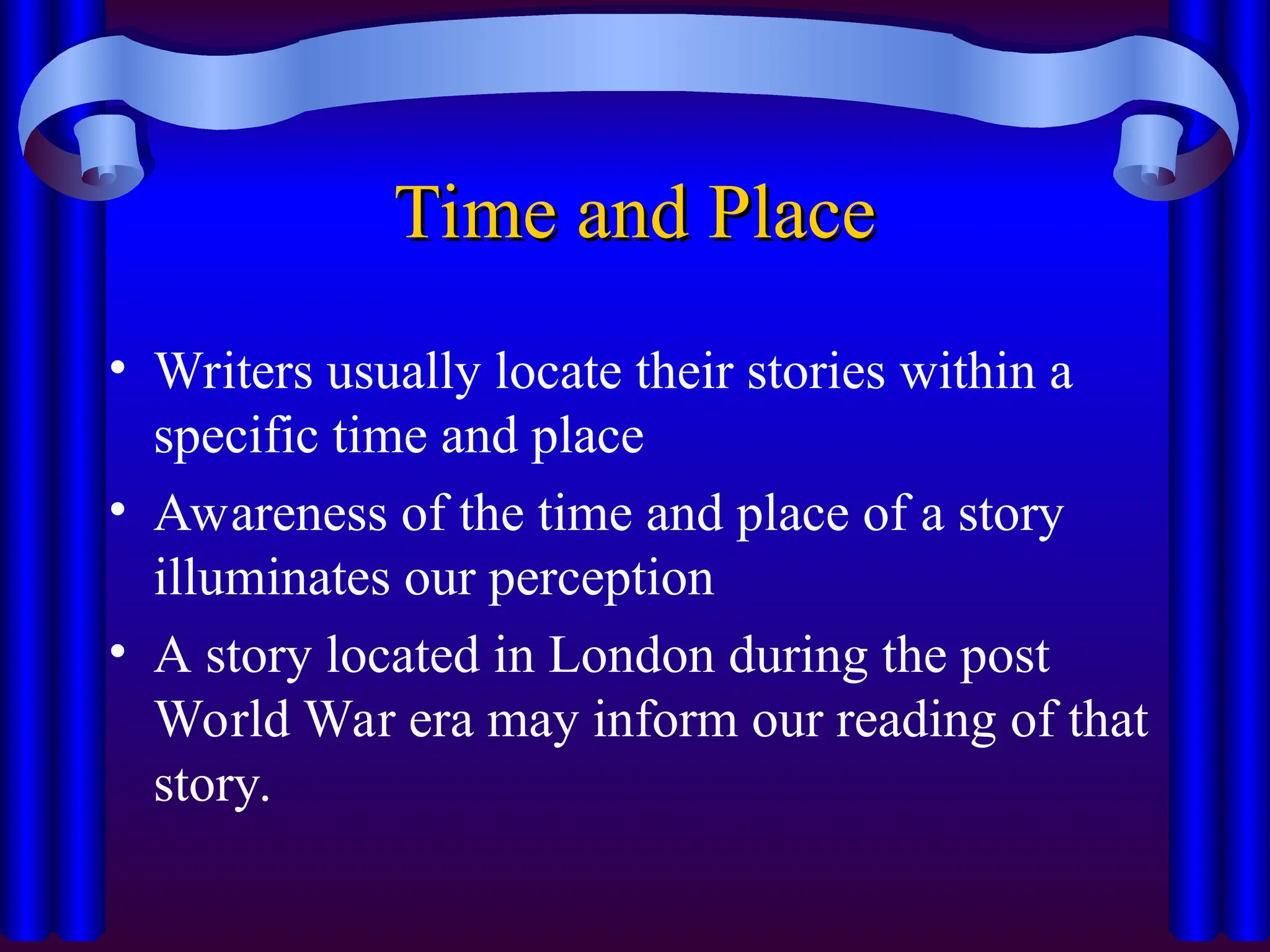Time and Place
Time and Place
• Writers usually locate their stories within a
specific time and place
• Awareness of the time and place of a story
illuminates our perception
• A story located in London during the post
World War era may inform our reading of that
story.
 