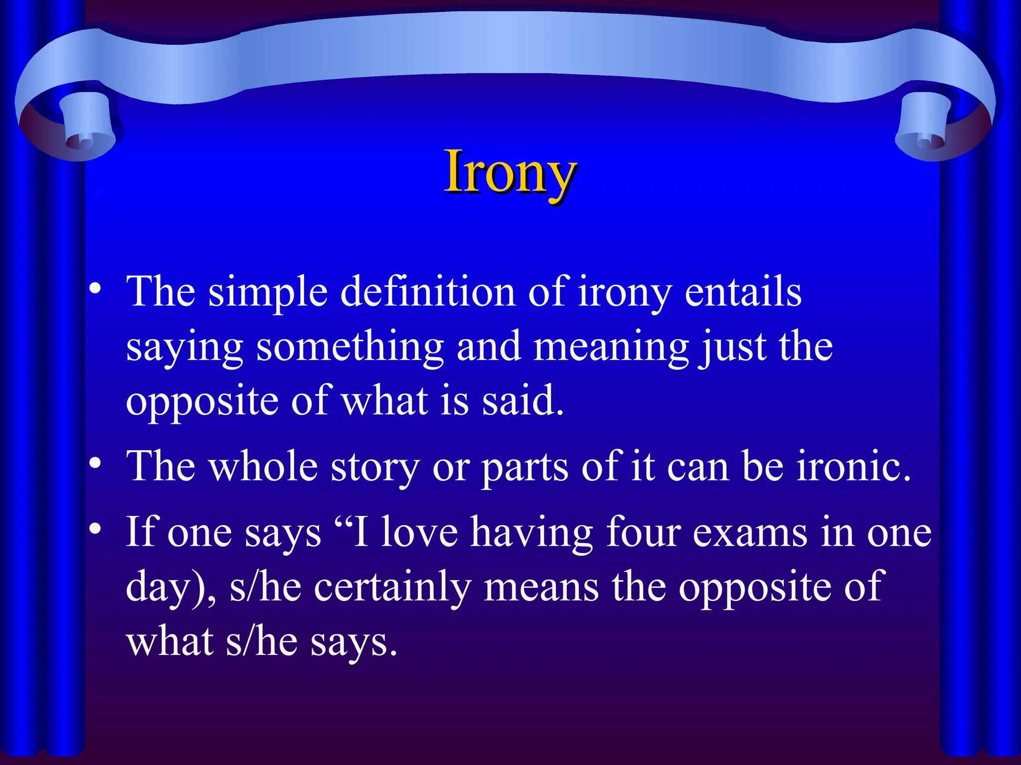 Irony
Irony
• The simple definition of irony entails
saying something and meaning just the
opposite of what is said.
• The whole story or parts of it can be ironic.
• If one says “I love having four exams in one
day), s/he certainly means the opposite of
what s/he says.
 