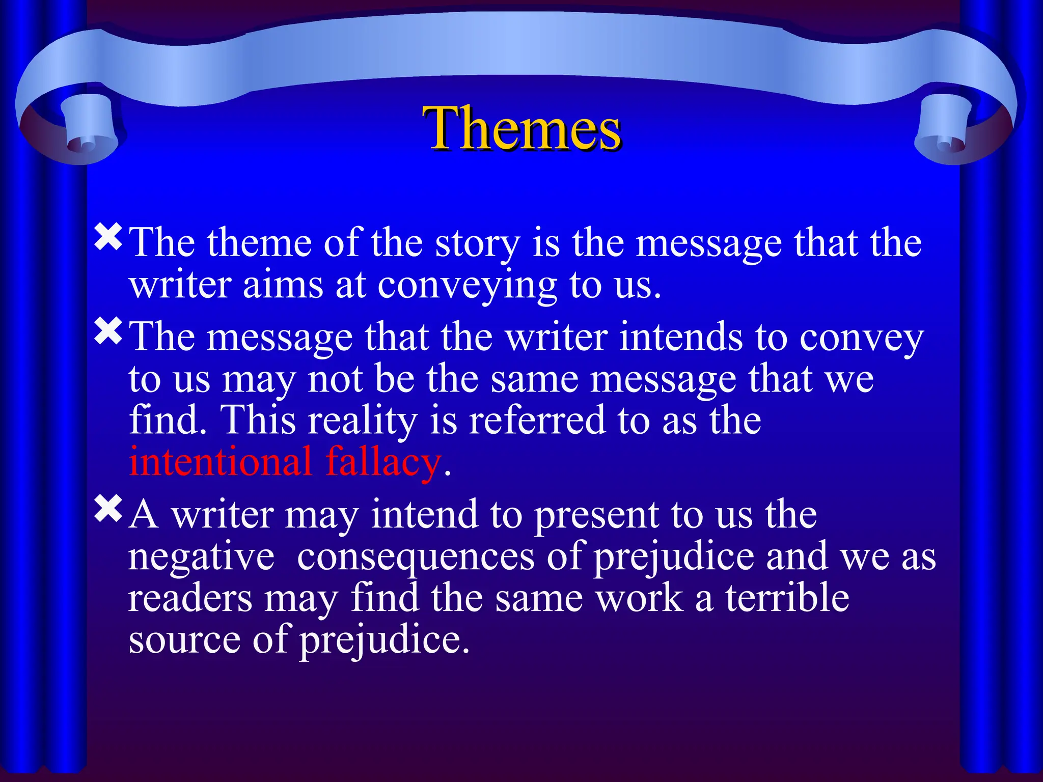 Themes
Themes
The theme of the story is the message that the
writer aims at conveying to us.
The message that the writer intends to convey
to us may not be the same message that we
find. This reality is referred to as the
intentional fallacy.
A writer may intend to present to us the
negative consequences of prejudice and we as
readers may find the same work a terrible
source of prejudice.
 