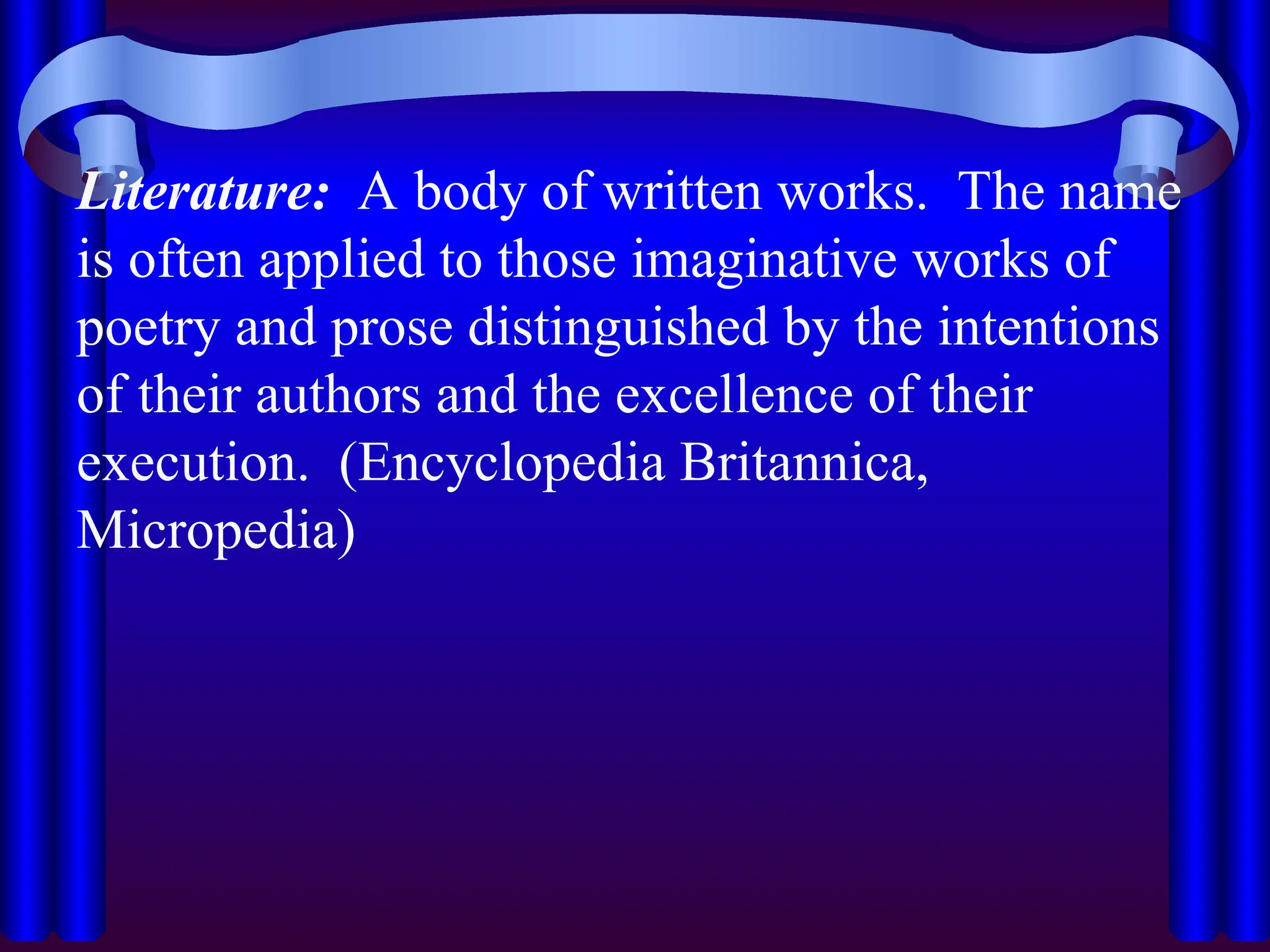 Literature: A body of written works. The name
is often applied to those imaginative works of
poetry and prose distinguished by the intentions
of their authors and the excellence of their
execution. (Encyclopedia Britannica,
Micropedia)
 