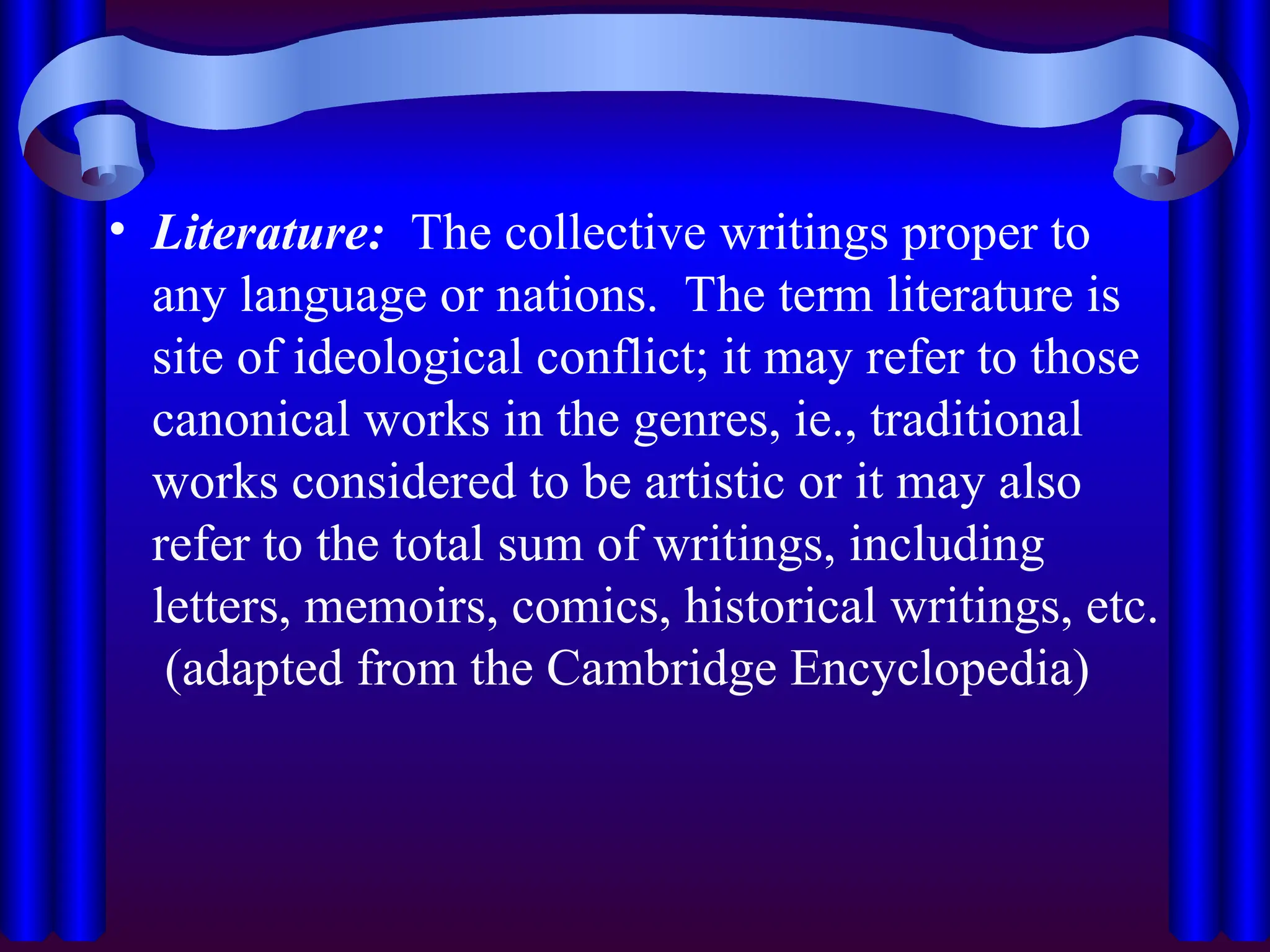 • Literature: The collective writings proper to
any language or nations. The term literature is
site of ideological conflict; it may refer to those
canonical works in the genres, ie., traditional
works considered to be artistic or it may also
refer to the total sum of writings, including
letters, memoirs, comics, historical writings, etc.
(adapted from the Cambridge Encyclopedia)
 