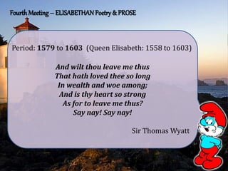 Fourth Meeting – ELISABETHANPoetry & PROSE
And wilt thou leave me thus
That hath loved thee so long
In wealth and woe among;
And is thy heart so strong
As for to leave me thus?
Say nay! Say nay!
Sir Thomas Wyatt
Period: 1579 to 1603 (Queen Elisabeth: 1558 to 1603)
 