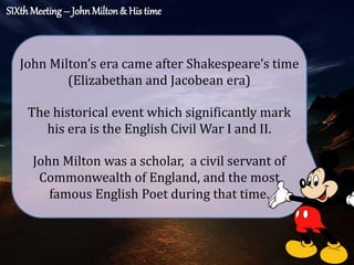 SIXth Meeting– JohnMilton& His time
The historical event which significantly mark
his era is the English Civil War I and II.
John Milton’s era came after Shakespeare’s time
(Elizabethan and Jacobean era)
John Milton was a scholar, a civil servant of
Commonwealth of England, and the most
famous English Poet during that time.
 
