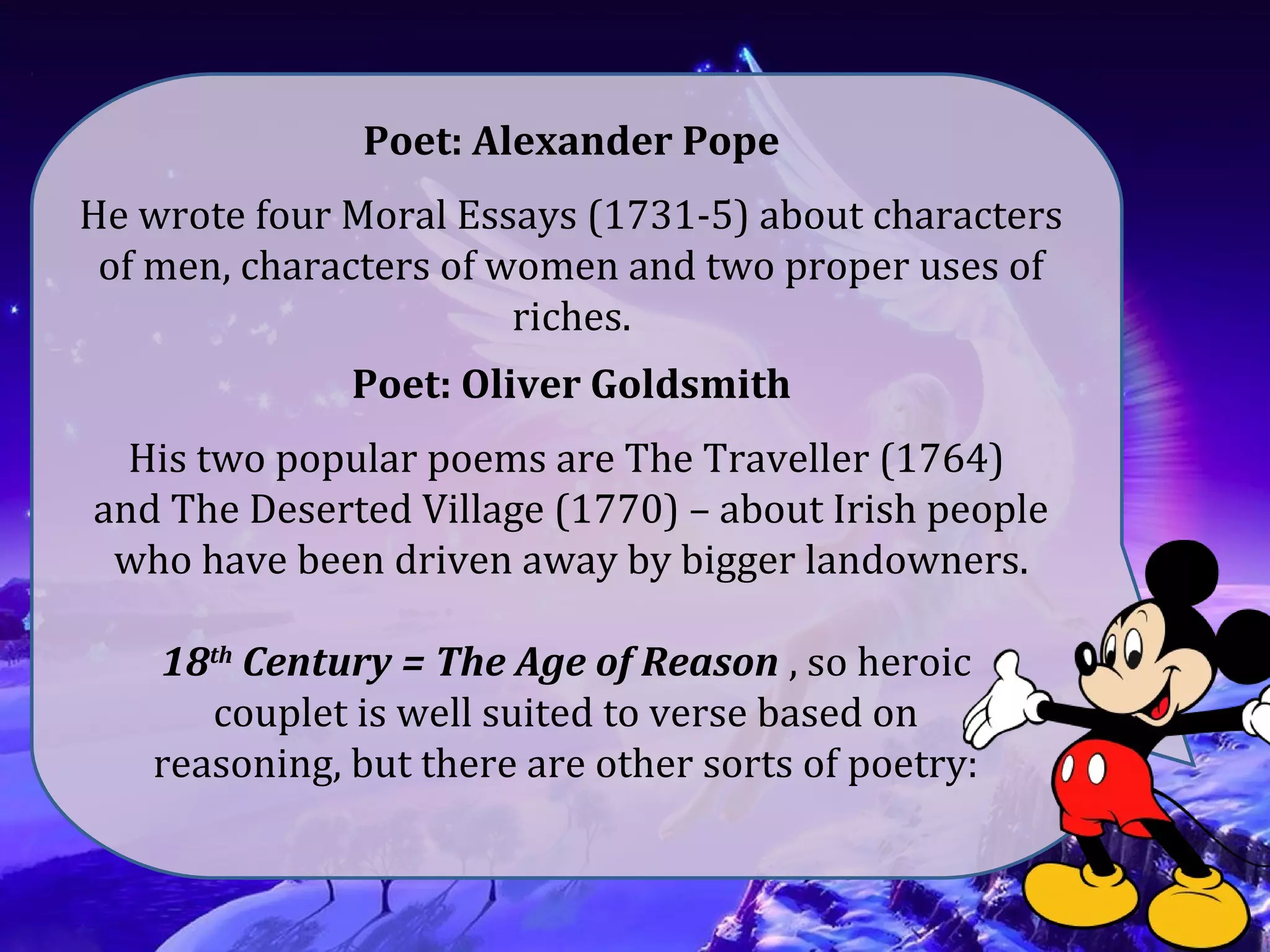 Poet: Alexander Pope
He wrote four Moral Essays (1731-5) about characters
of men, characters of women and two proper uses of
riches.
Poet: Oliver Goldsmith
His two popular poems are The Traveller (1764)
and The Deserted Village (1770) – about Irish people
who have been driven away by bigger landowners.
18th
Century = The Age of Reason , so heroic
couplet is well suited to verse based on
reasoning, but there are other sorts of poetry:
 