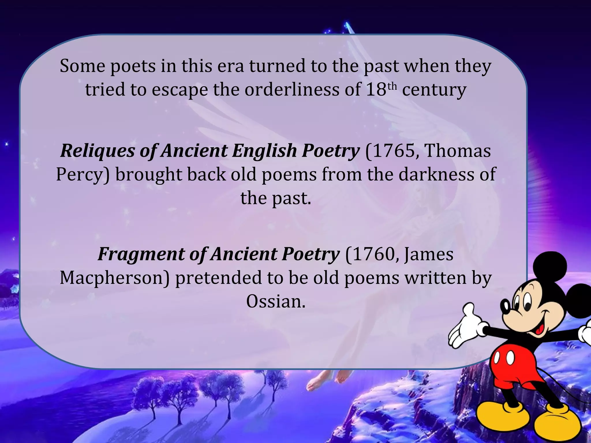 Some poets in this era turned to the past when they
tried to escape the orderliness of 18th
century
Reliques of Ancient English Poetry (1765, Thomas
Percy) brought back old poems from the darkness of
the past.
Fragment of Ancient Poetry (1760, James
Macpherson) pretended to be old poems written by
Ossian.
 