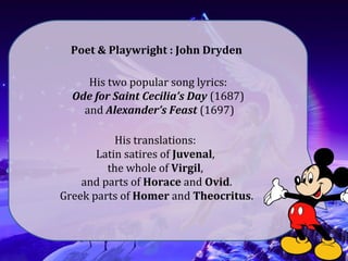 His two popular song lyrics:
Ode for Saint Cecilia’s Day (1687)
and Alexander’s Feast (1697)
Poet & Playwright : John Dryden
His translations:
Latin satires of Juvenal,
the whole of Virgil,
and parts of Horace and Ovid.
Greek parts of Homer and Theocritus.
 