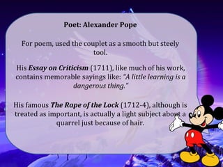 For poem, used the couplet as a smooth but steely
tool.
Poet: Alexander Pope
His Essay on Criticism (1711), like much of his work,
contains memorable sayings like: “A little learning is a
dangerous thing.”
His famous The Rape of the Lock (1712-4), although is
treated as important, is actually a light subject about a
quarrel just because of hair.
 