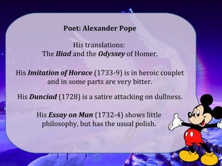 Poet: Alexander Pope
His translations:
The Iliad and the Odyssey of Homer.
His Imitation of Horace (1733-9) is in heroic couplet
and in some parts are very bitter.
His Dunciad (1728) is a satire attacking on dullness.
His Essay on Man (1732-4) shows little
philosophy, but has the usual polish.
 