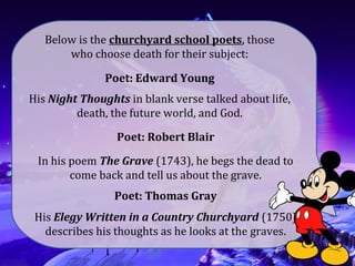 Poet: Edward Young
His Night Thoughts in blank verse talked about life,
death, the future world, and God.
Poet: Robert Blair
In his poem The Grave (1743), he begs the dead to
come back and tell us about the grave.
Poet: Thomas Gray
His Elegy Written in a Country Churchyard (1750)
describes his thoughts as he looks at the graves.
Below is the churchyard school poets, those
who choose death for their subject:
 