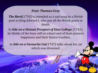 Poet: Thomas Gray
The Bard(1750) is intended as a sad song by a Welsh
poet to King Edward I, who put all the Welsh poets to
death.
In Ode on a Distant Prospect of Eton College (1742),
he thinks of the boys still at school and of their present
happiness and their future troubles.
In Ode on a Favourite Cat(1747) talks about his cat
which was drowned.
 