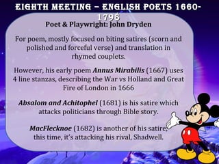 EIGHtH MEEtInG – EnGlIsH poEts 1660-EIGHtH MEEtInG – EnGlIsH poEts 1660-
17981798
For poem, mostly focused on biting satires (scorn and
polished and forceful verse) and translation in
rhymed couplets.
Poet & Playwright: John Dryden
However, his early poem Annus Mirabilis (1667) uses
4 line stanzas, describing the War vs Holland and Great
Fire of London in 1666
Absalom and Achitophel (1681) is his satire which
attacks politicians through Bible story.
MacFlecknoe (1682) is another of his satire,
this time, it’s attacking his rival, Shadwell.
 