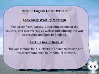 Lady Mary Wortley Montagu
She wrote from Turkey, describing events in the
country, and discovering as well as introducing the way
to prevent smallpox to England.
Earl of Chesterfield IV
He was famous for his letters of advice to his son and
his correspondence to Dr Samuel Johnson.
Notable English Letter Writers
 
